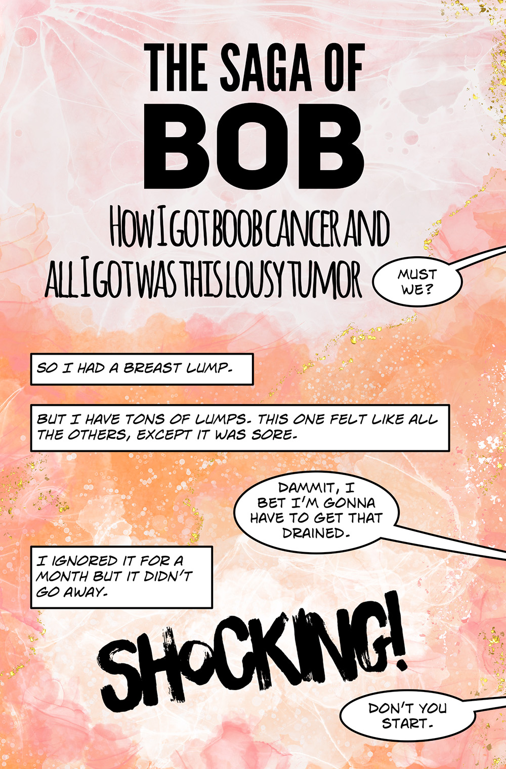 The Saga of Bob: How I got boob cancer and all I got was this lousy tumor. Speech bubble: Must we? Caption: So I had a breast lump. But I have tons of lumps. This one felt like all the others, except it was sore. Speech bubble: Dammit. I bet I'm gonna have to get that drained. Caption: I ignored it for a month but it didn't go away. SHOCKING! Speech bubble: Don't you start.
