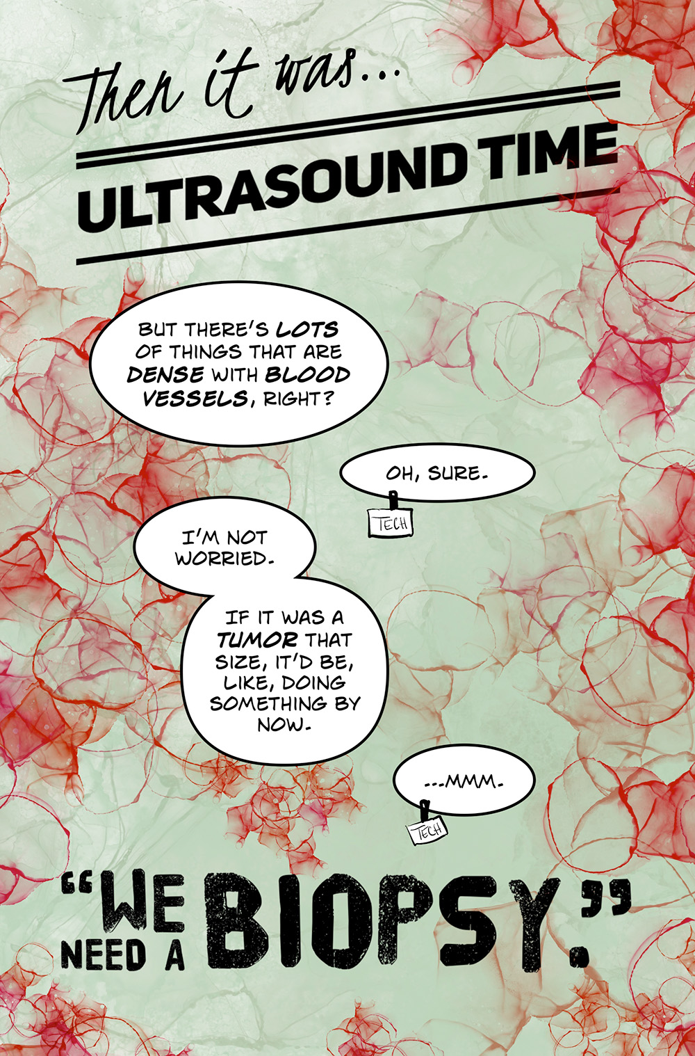 Fancy text: Then it was…ultrasound time. Speech bubble: But there’s lots of things that are dense with blood vessels, right? Tech: Oh, sure. Speech bubble: I’m not worried. If it was a tumor that size, it’d be, like, doing something by now. Tech: …mmm. Large text in quotation marks: We need a biopsy.