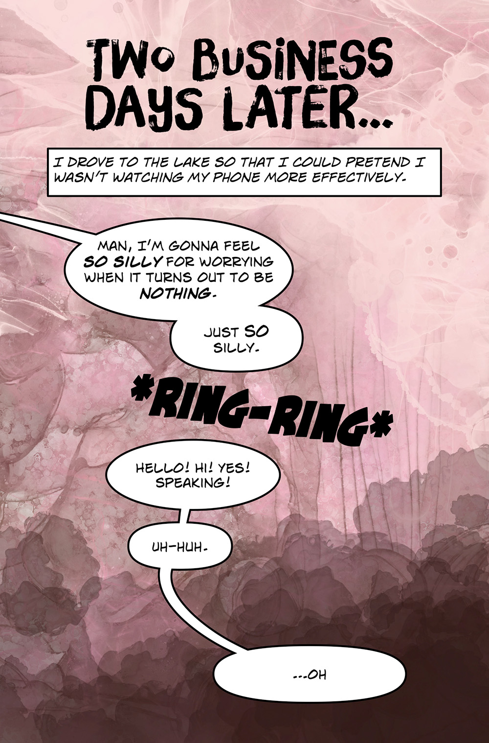 Large text: Two business days later… Caption: I drove to the lake so that I could pretend I wasn’t watching my phone more effectively. Speech bubble: Man, I’m gonna feel so silly for worrying when it turns out to be nothing. Just so silly. Large text: *Ring-Ring* Speech bubble: Hello! Hi! Yes! Speaking! Uh-huh. ...oh.
