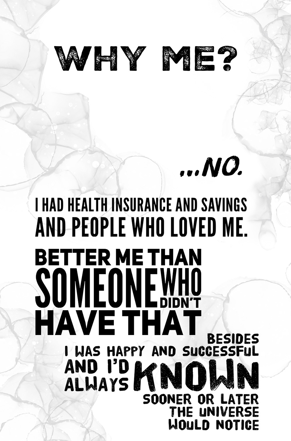 Large text: Why me? …No. I head health insurance and savings and people who loved me. Better me than someone who didn’t have that. Besides I was happy and successful and I’d always known sooner or later the universe would notice.