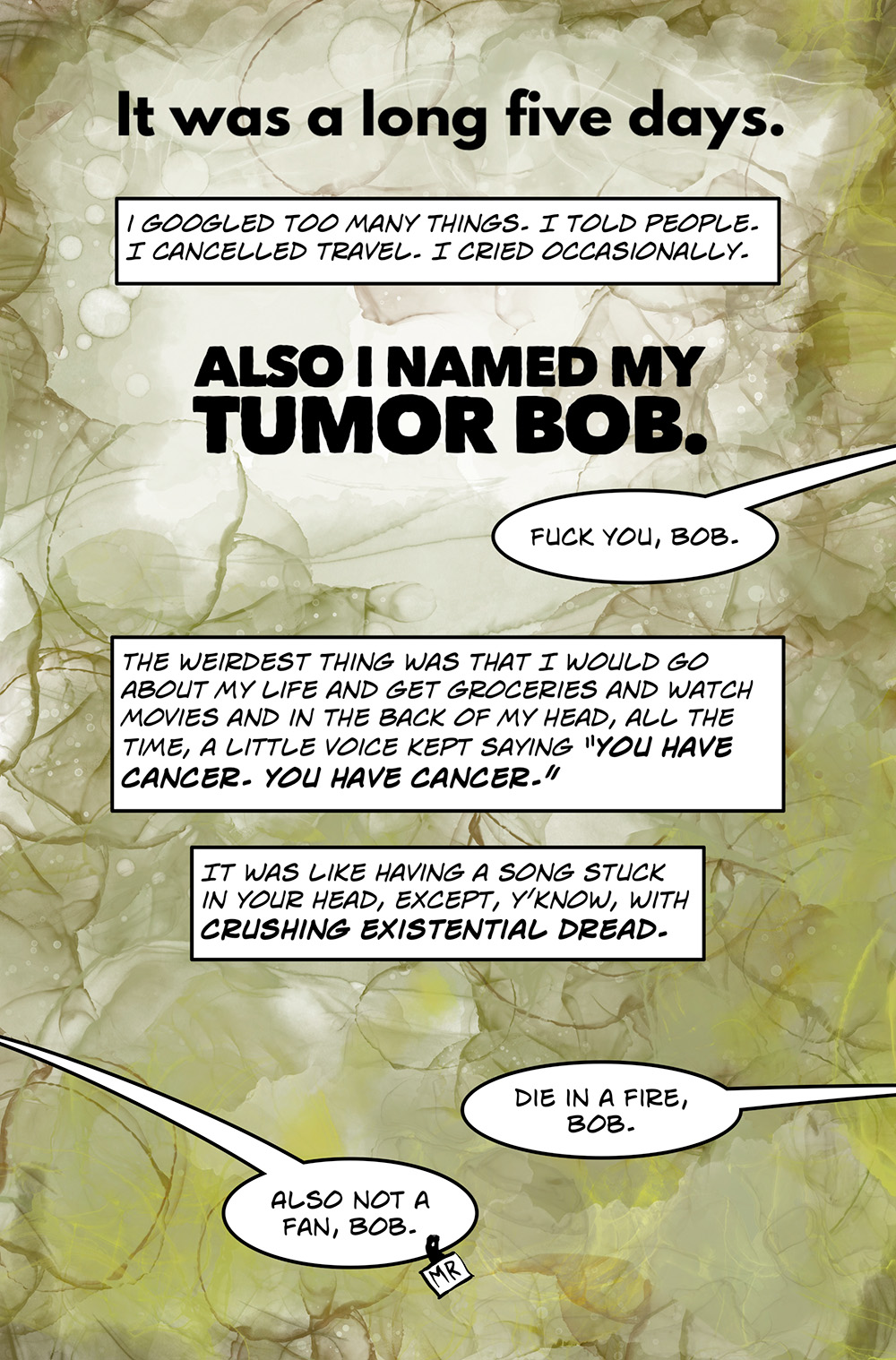 Large text: It was a long five days. Caption: I Googled too many things. I told people. I canceled travel. I cried occasionally. Large text: Also I named my tumor Bob. Speech bubble: Fuck you, Bob. Caption: The weirdest thing was that I would go about my life and get groceries and watch movies and in the back of my head, all the time, a little voice kept saying, "You have cancer. You have cancer." It was like having a song stuck in your head, except, y’know, with crushing existential dread. Speech bubble: Die in a fire, Bob. MR: Also not a fan of Bob.