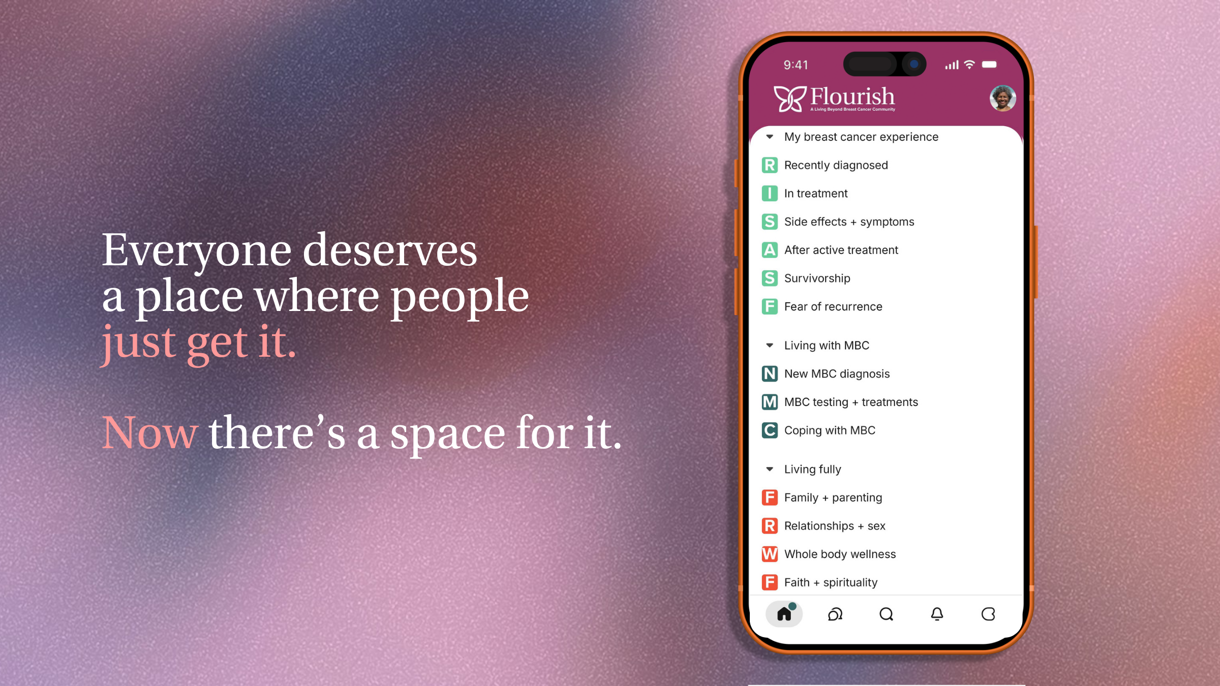 A pink graphic with text that reads, "Everyone deserves a place where people just get it. Now there's a space for it." Next to the text is a smartphone screen on the Flourish app, displaying the different spaces. The spaces read, "Recently diagnosed, In treatment, Side effects + symptoms, After active treatment, Survivorship, Fear of recurrence, New MBC diagnosis, MBC testing + treatments, Coping with MBC, Family + parenting, Relationships + sex, Whole body wellness, and Faith spirituality"