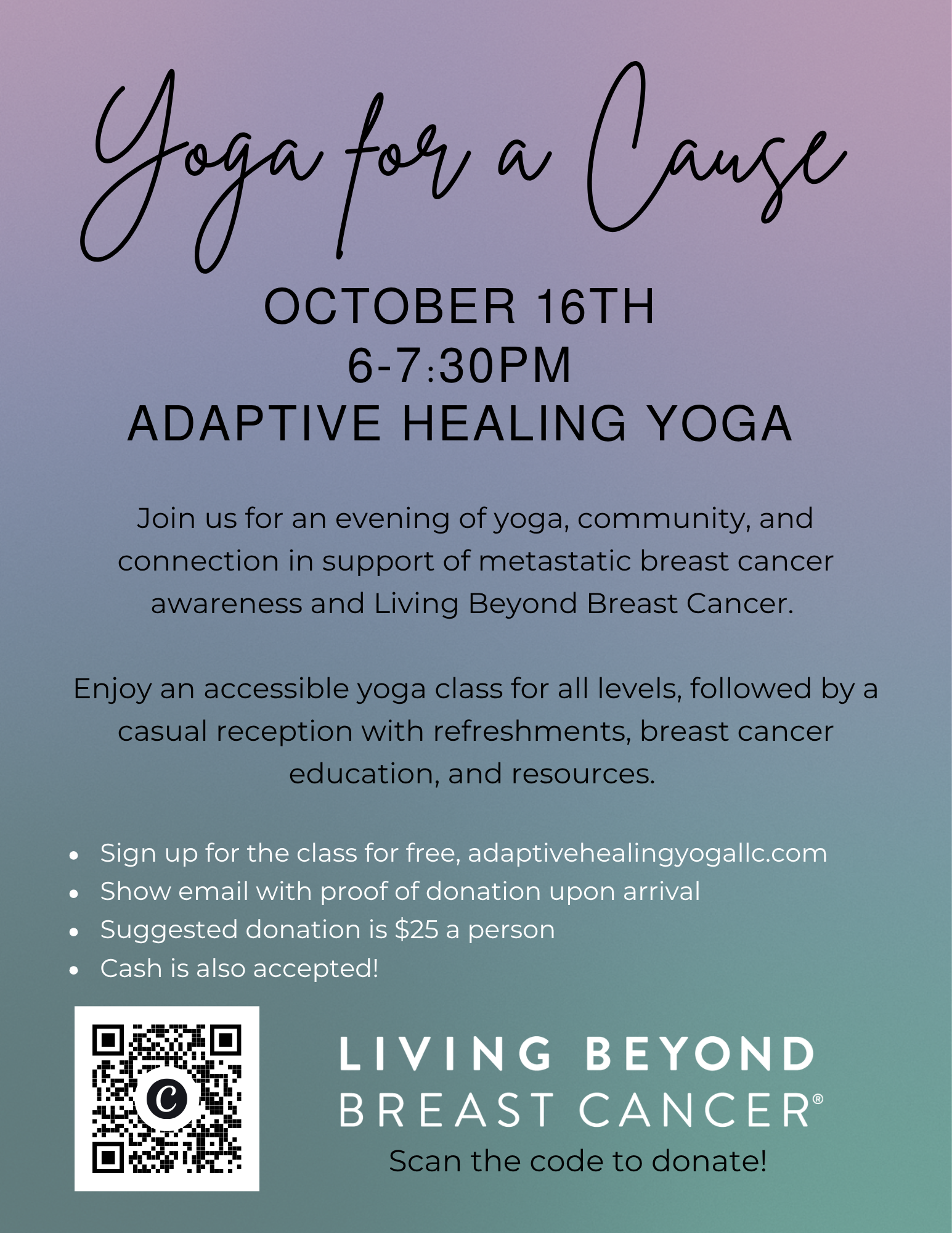 Yoga for a Cause OCTOBER 16TH 6-7:30PM ADAPTIVE HEALING YOGA Join us for an evening of yoga, community, and connection in support of metastatic breast cancer awareness and Living Beyond Breast Cancer. Enjoy an accessible yoga class for all levels, followed by a casual reception with refreshments, breast cancer education, and resources. Sign up for the class for free, adaptivehealingyogallc.com. Show email with proof of donation upon arrival. Suggested donation is $25 a person. Cash is also accepted!