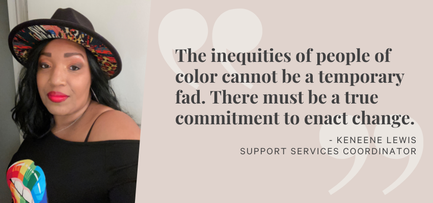 The inequities of people of color cannot be a temporary fad. There must be a true commitment to enact change. - Keneene Lewis, Support Services Coordinator